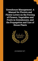 Greenhouse Management. A Manual for Florists and Flower Lovers on the Forcing of Flowers, Vegetables and Fruits in Greenhouses, and the Propagation and Care of House Plants