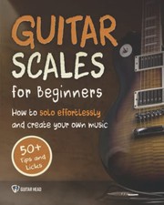 Guitar Scales for Beginners : How to Solo Effortlessly and Create Your Own Music Even If You Don't Know What a Scale Is
